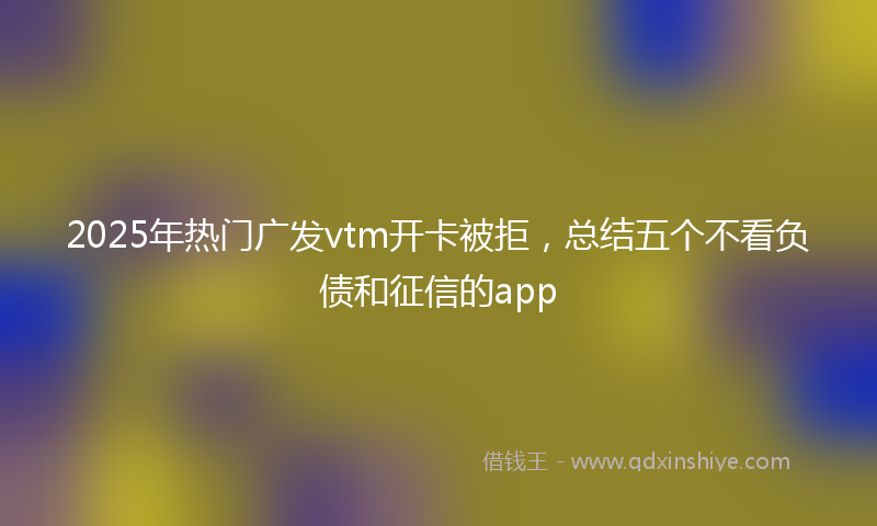2025年热门广发vtm开卡被拒，总结五个不看负债和征信的app