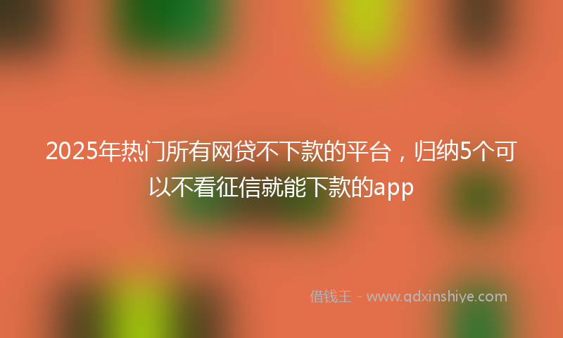 2025年热门所有网贷不下款的平台，归纳5个可以不看征信就能下款的app