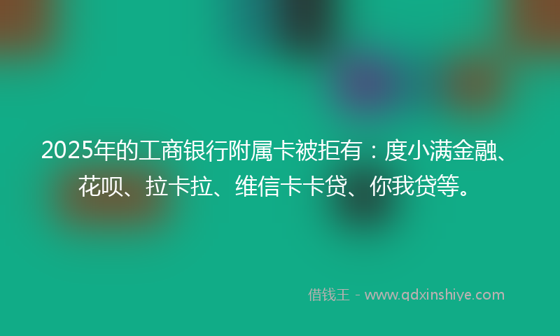 2025年的工商银行附属卡被拒有：度小满金融、花呗、拉卡拉、维信卡卡贷、你我贷等。