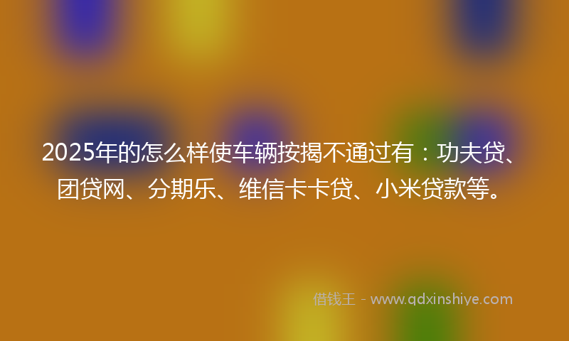 2025年的怎么样使车辆按揭不通过有：功夫贷、团贷网、分期乐、维信卡卡贷、小米贷款等。