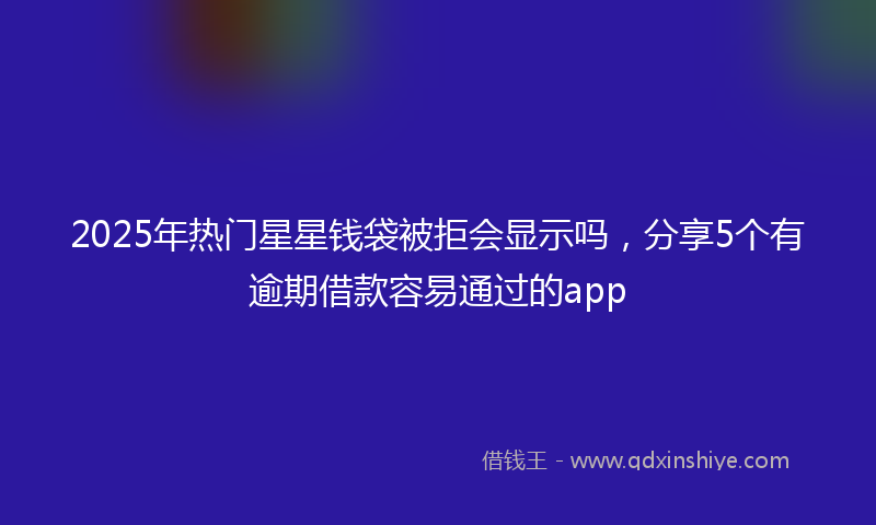 2025年热门星星钱袋被拒会显示吗，分享5个有逾期借款容易通过的app