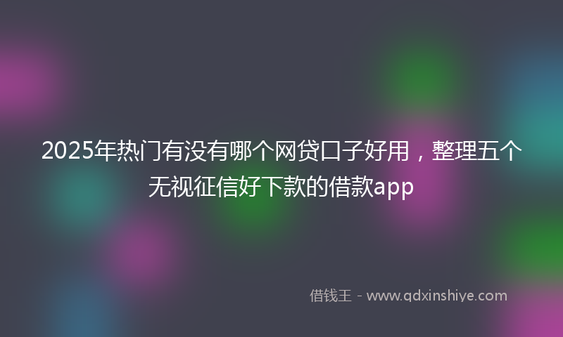 2025年热门有没有哪个网贷口子好用，整理五个无视征信好下款的借款app