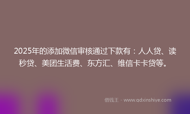 2025年的添加微信审核通过下款有：人人贷、读秒贷、美团生活费、东方汇、维信卡卡贷等。
