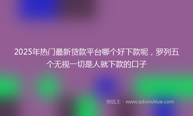 2025年热门最新贷款平台哪个好下款呢，罗列五个无视一切是人就下款的口子