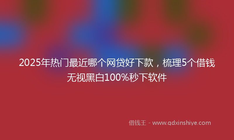 2025年热门最近哪个网贷好下款，梳理5个借钱无视黑白100%秒下软件