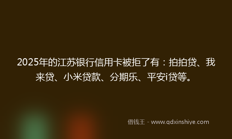 2025年的江苏银行信用卡被拒了有：拍拍贷、我来贷、小米贷款、分期乐、平安i贷等。