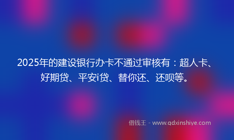 2025年的建设银行办卡不通过审核有：超人卡、好期贷、平安i贷、替你还、还呗等。