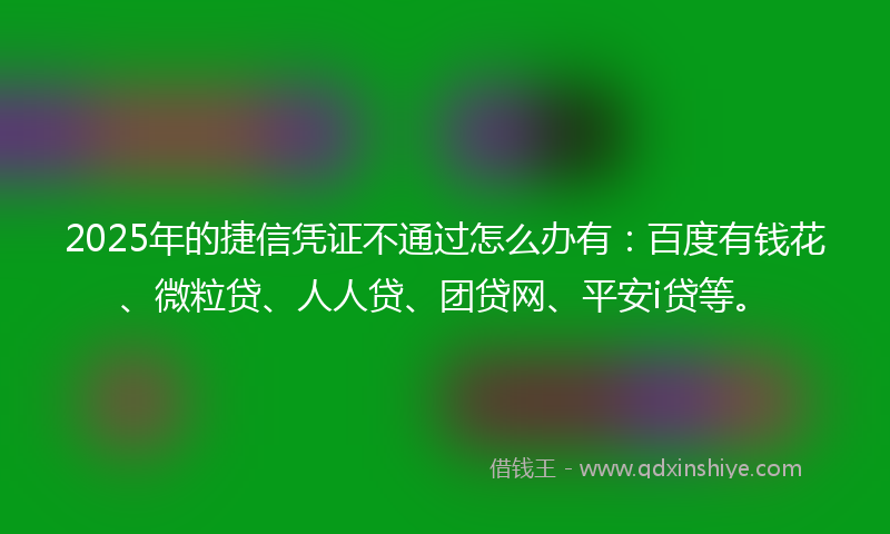 2025年的捷信凭证不通过怎么办有：百度有钱花、微粒贷、人人贷、团贷网、平安i贷等。