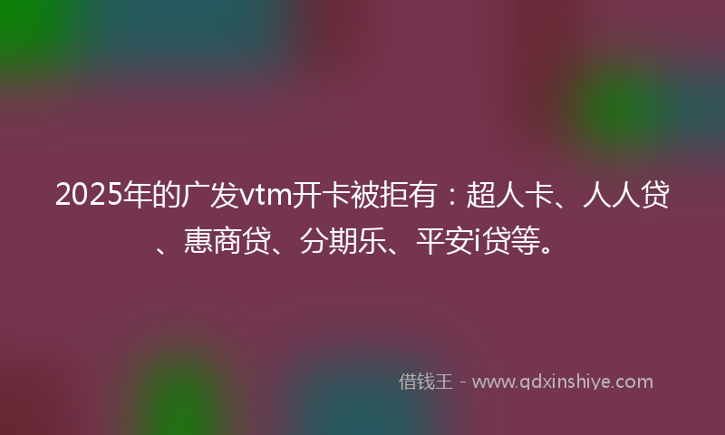 2025年的广发vtm开卡被拒有：超人卡、人人贷、惠商贷、分期乐、平安i贷等。