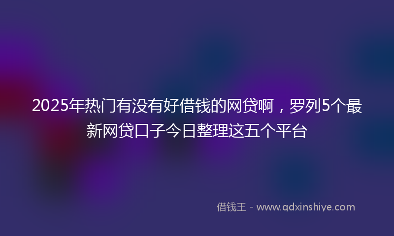 2025年热门有没有好借钱的网贷啊，罗列5个最新网贷口子今日整理这五个平台