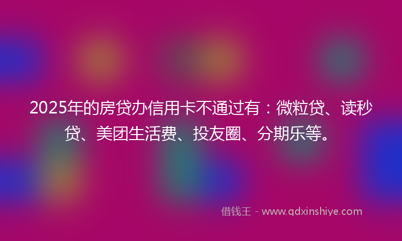 2025年的房贷办信用卡不通过有：微粒贷、读秒贷、美团生活费、投友圈、分期乐等。