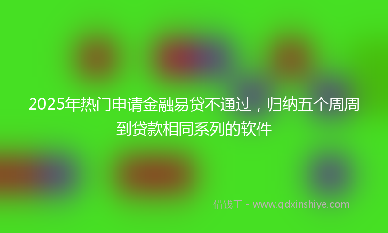 2025年热门申请金融易贷不通过，归纳五个周周到贷款相同系列的软件