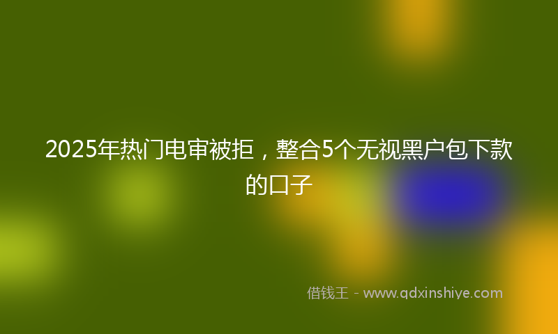 2025年热门电审被拒，整合5个无视黑户包下款的口子