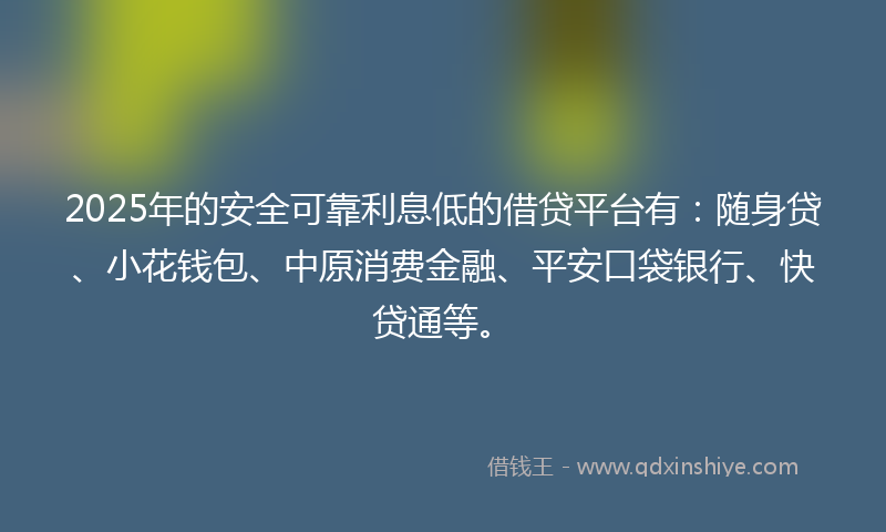 2025年的安全可靠利息低的借贷平台有：随身贷、小花钱包、中原消费金融、平安口袋银行、快贷通等。