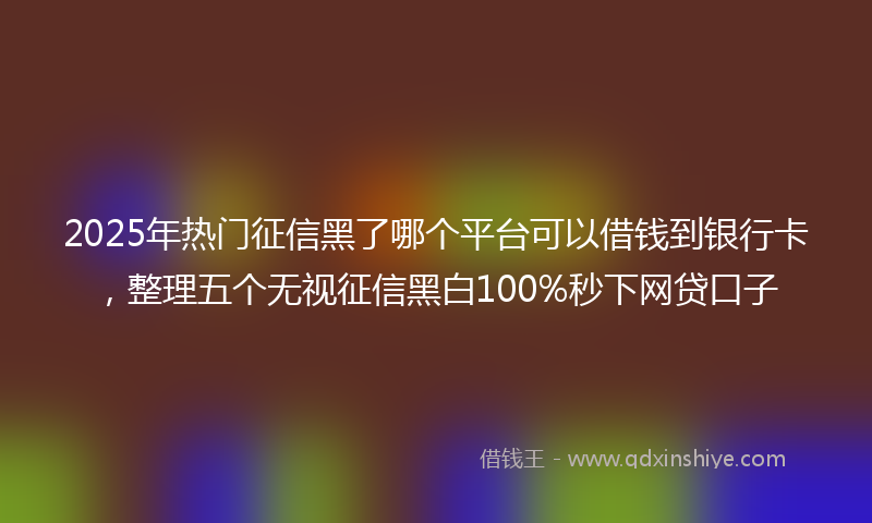 2025年热门征信黑了哪个平台可以借钱到银行卡，整理五个无视征信黑白100%秒下网贷口子