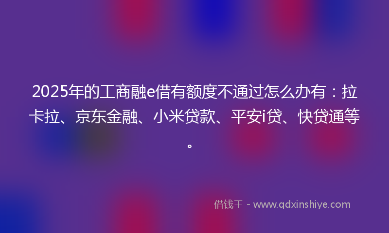 2025年的工商融e借有额度不通过怎么办有：拉卡拉、京东金融、小米贷款、平安i贷、快贷通等。