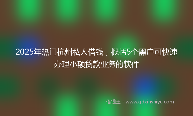 2025年热门杭州私人借钱，概括5个黑户可快速办理小额贷款业务的软件
