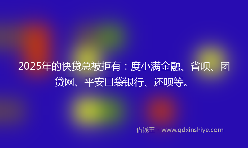 2025年的快贷总被拒有：度小满金融、省呗、团贷网、平安口袋银行、还呗等。