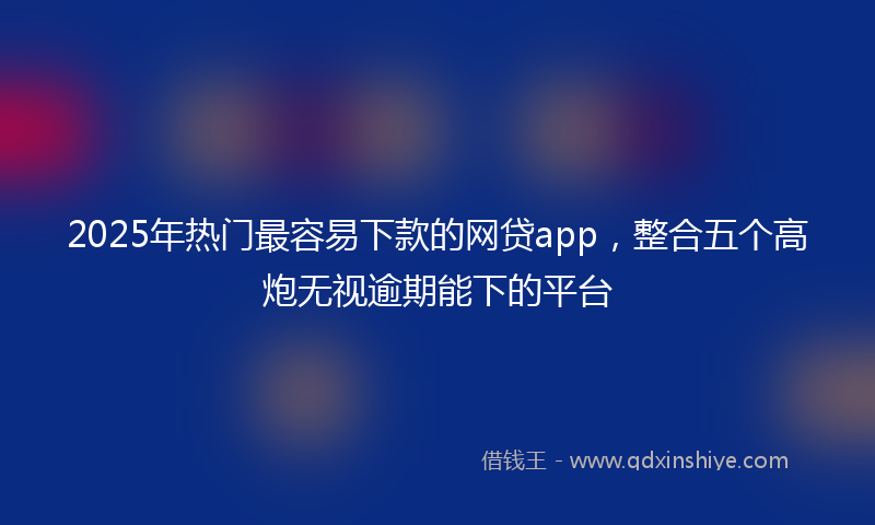 2025年热门最容易下款的网贷app，整合五个高炮无视逾期能下的平台