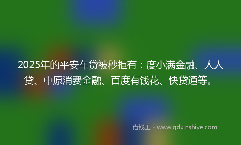 2025年的平安车贷被秒拒有：度小满金融、人人贷、中原消费金融、百度有钱花、快贷通等。