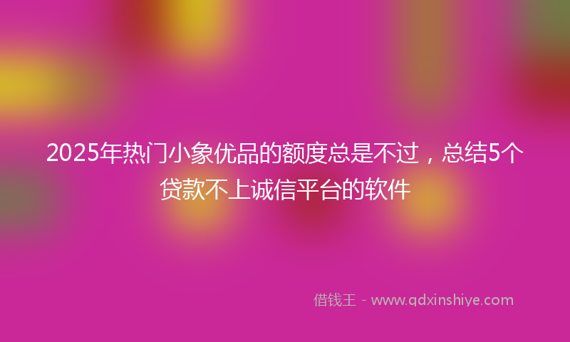 2025年热门小象优品的额度总是不过，总结5个贷款不上诚信平台的软件