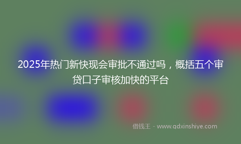 2025年热门新快现会审批不通过吗，概括五个审贷口子审核加快的平台