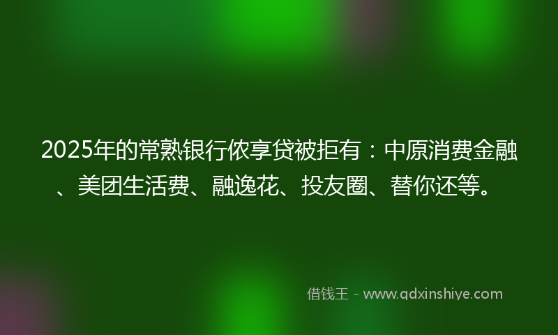 2025年的常熟银行侬享贷被拒有：中原消费金融、美团生活费、融逸花、投友圈、替你还等。