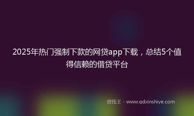 2025年热门强制下款的网贷app下载，总结5个值得信赖的借贷平台