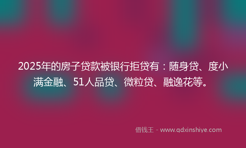 2025年的房子贷款被银行拒贷有：随身贷、度小满金融、51人品贷、微粒贷、融逸花等。