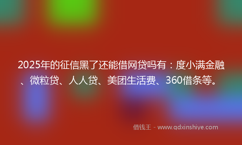 2025年的征信黑了还能借网贷吗有：度小满金融、微粒贷、人人贷、美团生活费、360借条等。