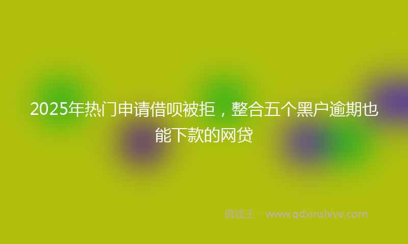 2025年热门申请借呗被拒，整合五个黑户逾期也能下款的网贷
