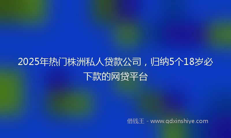 2025年热门株洲私人贷款公司，归纳5个18岁必下款的网贷平台