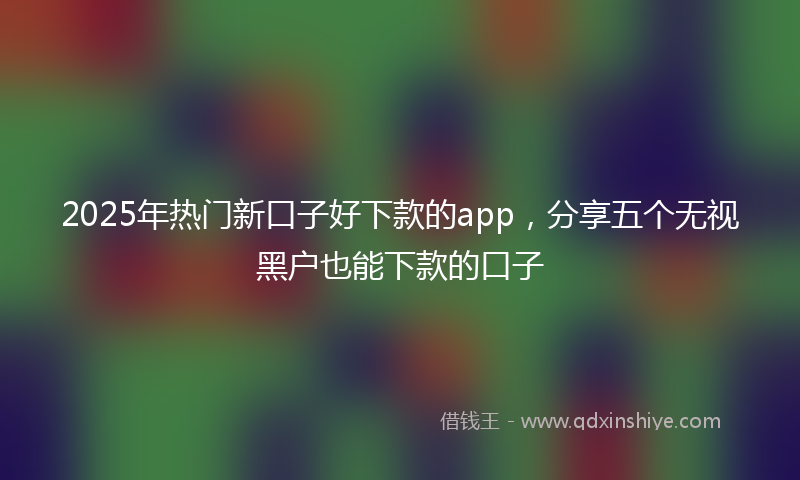 2025年热门新口子好下款的app，分享五个无视黑户也能下款的口子