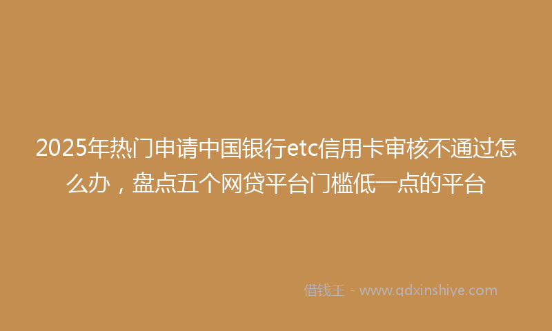 2025年热门申请中国银行etc信用卡审核不通过怎么办，盘点五个网贷平台门槛低一点的平台