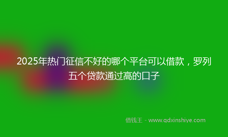 2025年热门征信不好的哪个平台可以借款，罗列五个贷款通过高的口子