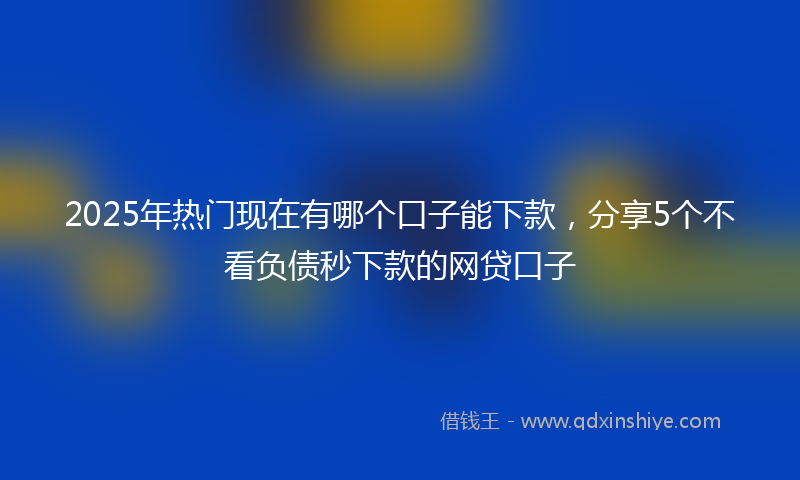 2025年热门现在有哪个口子能下款，分享5个不看负债秒下款的网贷口子