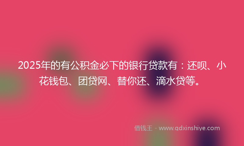 2025年的有公积金必下的银行贷款有：还呗、小花钱包、团贷网、替你还、滴水贷等。
