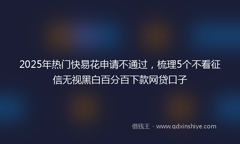 2025年热门快易花申请不通过，梳理5个不看征信无视黑白百分百下款网贷口子