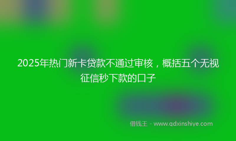 2025年热门新卡贷款不通过审核，概括五个无视征信秒下款的口子