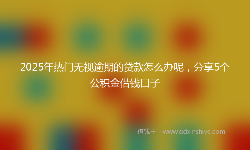 2025年热门无视逾期的贷款怎么办呢，分享5个公积金借钱口子