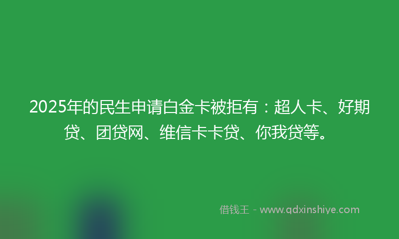 2025年的民生申请白金卡被拒有：超人卡、好期贷、团贷网、维信卡卡贷、你我贷等。