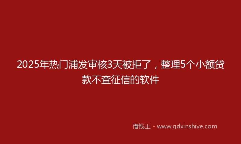 2025年热门浦发审核3天被拒了，整理5个小额贷款不查征信的软件