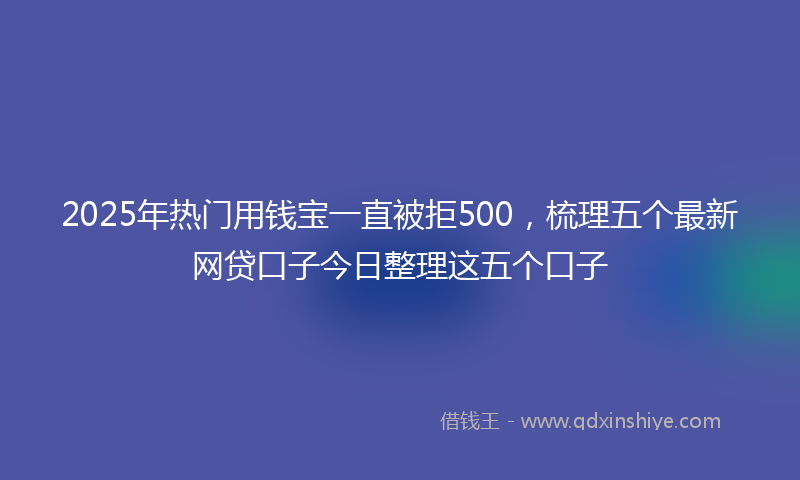 2025年热门用钱宝一直被拒500，梳理五个最新网贷口子今日整理这五个口子