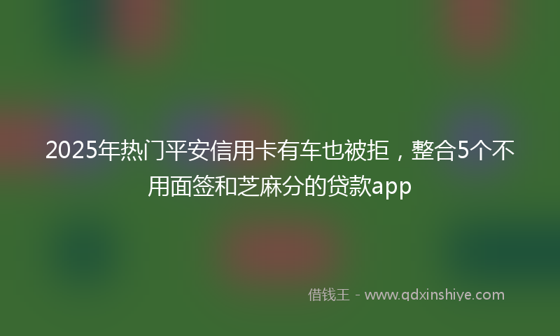 2025年热门平安信用卡有车也被拒，整合5个不用面签和芝麻分的贷款app