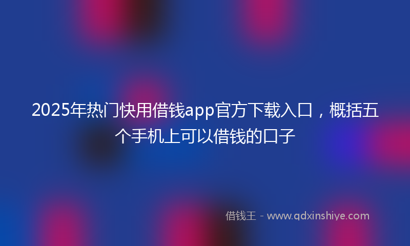 2025年热门快用借钱app官方下载入口，概括五个手机上可以借钱的口子