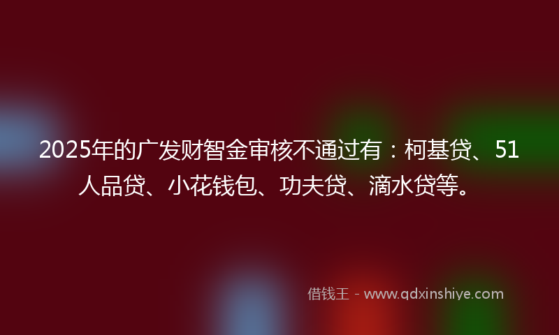 2025年的广发财智金审核不通过有：柯基贷、51人品贷、小花钱包、功夫贷、滴水贷等。