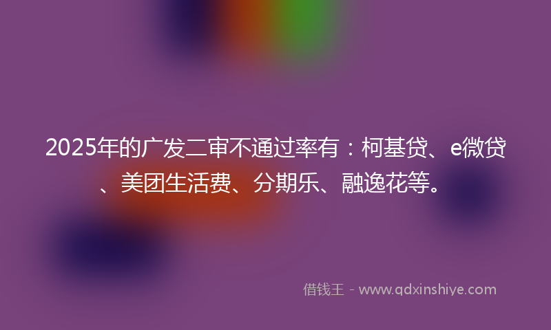 2025年的广发二审不通过率有：柯基贷、e微贷、美团生活费、分期乐、融逸花等。