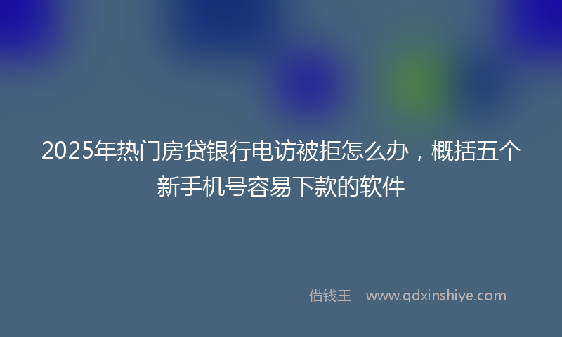 2025年热门房贷银行电访被拒怎么办，概括五个新手机号容易下款的软件