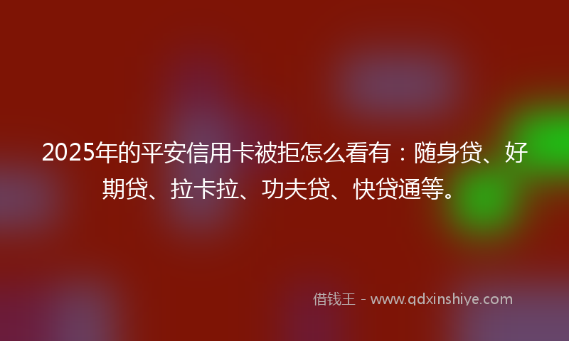 2025年的平安信用卡被拒怎么看有：随身贷、好期贷、拉卡拉、功夫贷、快贷通等。