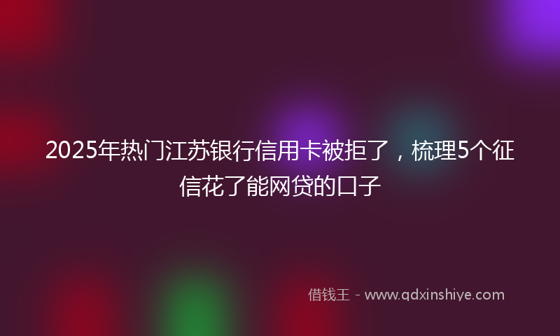 2025年热门江苏银行信用卡被拒了，梳理5个征信花了能网贷的口子